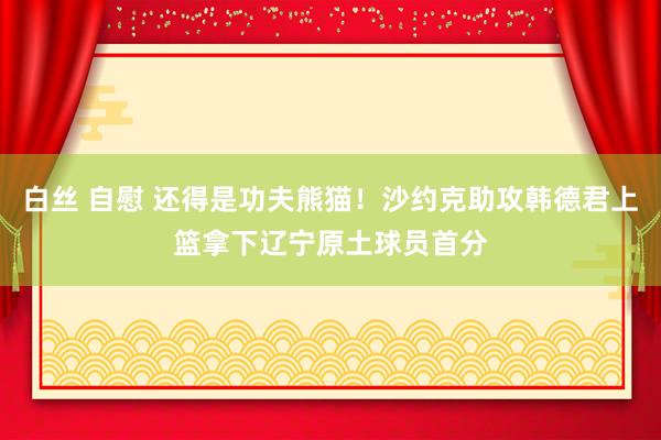 白丝 自慰 还得是功夫熊猫！沙约克助攻韩德君上篮拿下辽宁原土球员首分