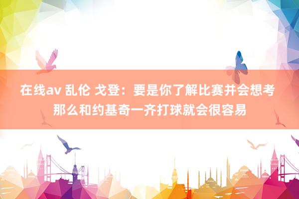 在线av 乱伦 戈登：要是你了解比赛并会想考 那么和约基奇一齐打球就会很容易