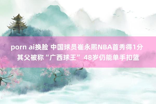 porn ai换脸 中国球员崔永熙NBA首秀得1分 其父被称“广西球王” 48岁仍能单手扣篮