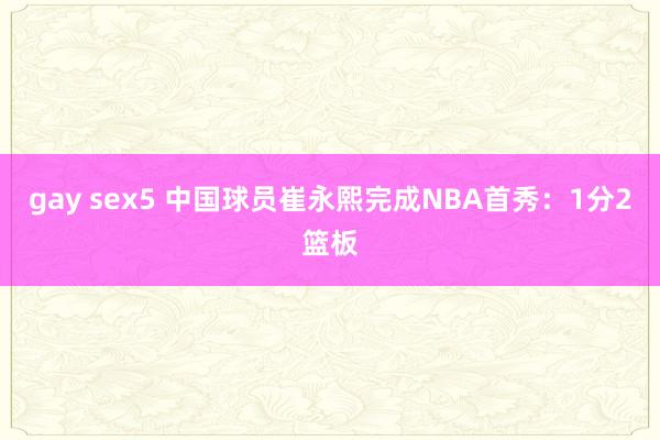 gay sex5 中国球员崔永熙完成NBA首秀：1分2篮板