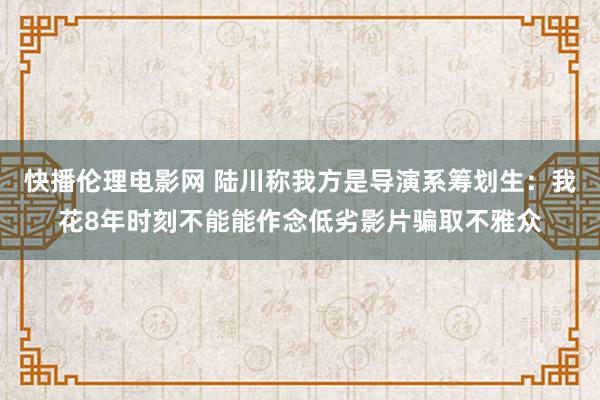 快播伦理电影网 陆川称我方是导演系筹划生：我花8年时刻不能能作念低劣影片骗取不雅众