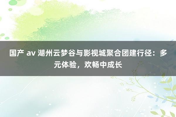 国产 av 湖州云梦谷与影视城聚合团建行径：多元体验，欢畅中成长