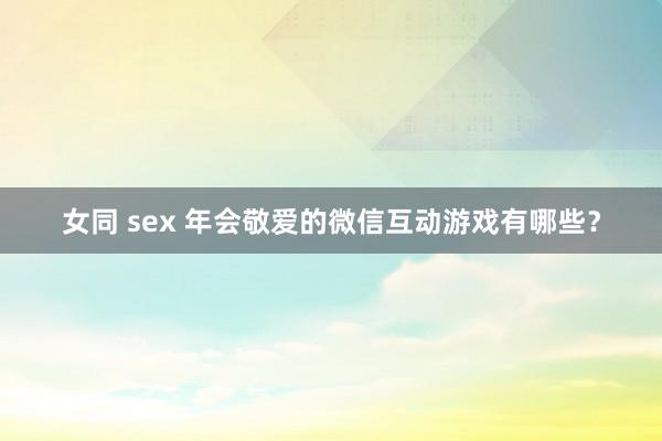 女同 sex 年会敬爱的微信互动游戏有哪些？