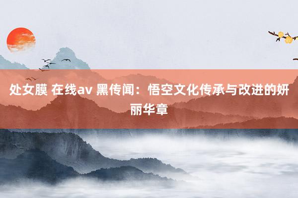 处女膜 在线av 黑传闻：悟空文化传承与改进的妍丽华章