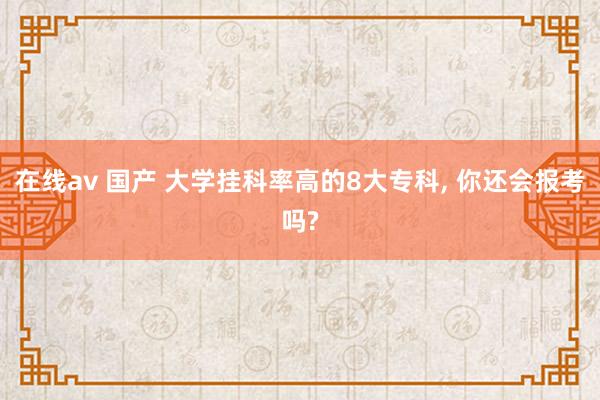 在线av 国产 大学挂科率高的8大专科， 你还会报考吗?