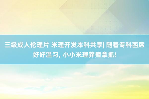 三级成人伦理片 米理开发本科共享| 随着专科西席好好温习， 小小米理莽撞拿抓!