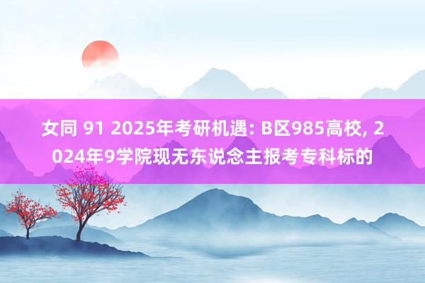 女同 91 2025年考研机遇: B区985高校， 2024年9学院现无东说念主报考专科标的