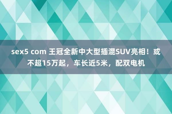 sex5 com 王冠全新中大型插混SUV亮相！或不超15万起，车长近5米，配双电机