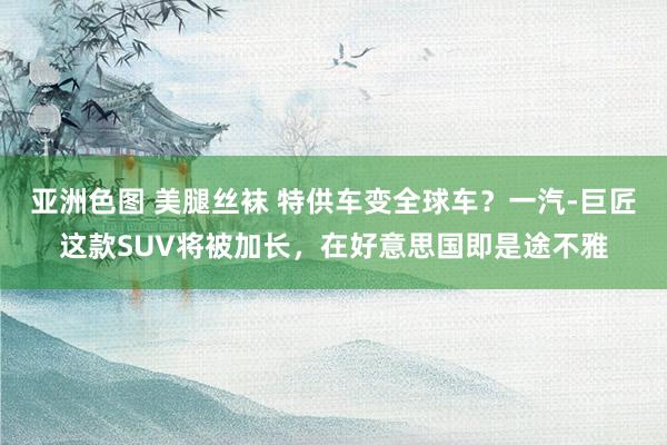 亚洲色图 美腿丝袜 特供车变全球车？一汽-巨匠这款SUV将被加长，在好意思国即是途不雅