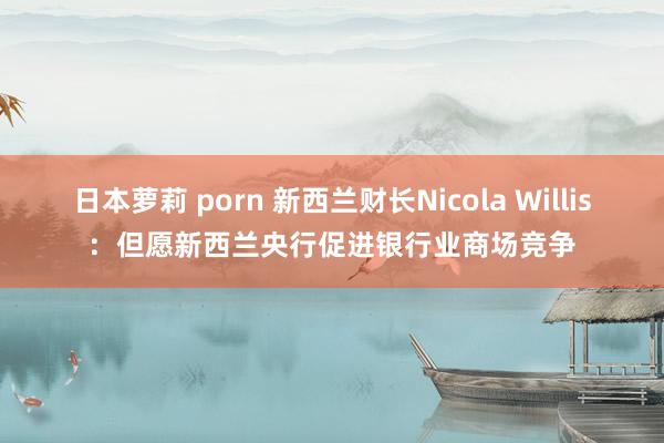 日本萝莉 porn 新西兰财长Nicola Willis：但愿新西兰央行促进银行业商场竞争