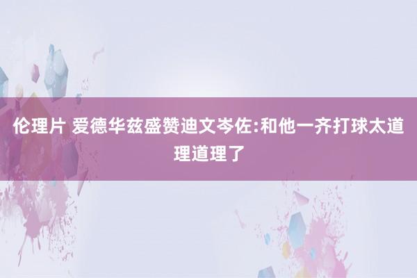 伦理片 爱德华兹盛赞迪文岑佐:和他一齐打球太道理道理了