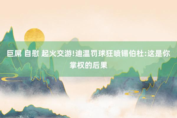 巨屌 自慰 起火交游!迪温罚球狂喷锡伯杜:这是你掌权的后果