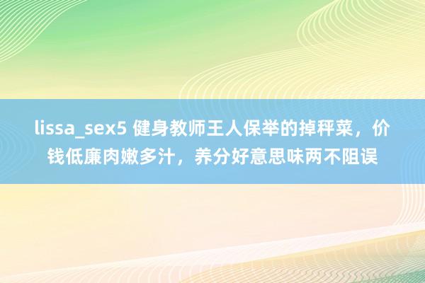 lissa_sex5 健身教师王人保举的掉秤菜，价钱低廉肉嫩多汁，养分好意思味两不阻误