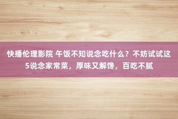 快播伦理影院 午饭不知说念吃什么？不妨试试这5说念家常菜，厚味又解馋，百吃不腻