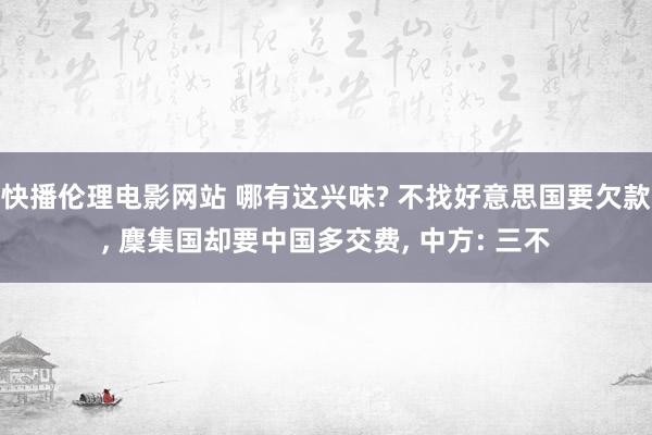 快播伦理电影网站 哪有这兴味? 不找好意思国要欠款， 麇集国却要中国多交费， 中方: 三不