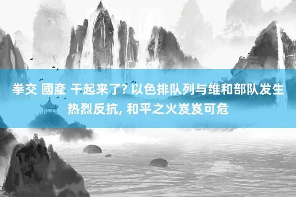 拳交 國產 干起来了? 以色排队列与维和部队发生热烈反抗， 和平之火岌岌可危