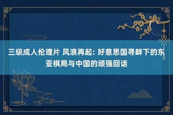 三级成人伦理片 风浪再起: 好意思国寻衅下的东亚棋局与中国的顽强回话