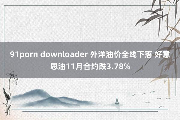 91porn downloader 外洋油价全线下落 好意思油11月合约跌3.78%