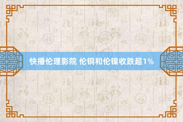 快播伦理影院 伦铜和伦镍收跌超1%