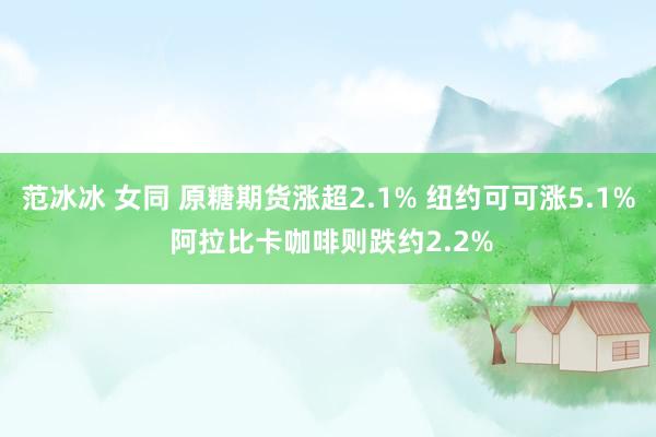 范冰冰 女同 原糖期货涨超2.1% 纽约可可涨5.1% 阿拉比卡咖啡则跌约2.2%