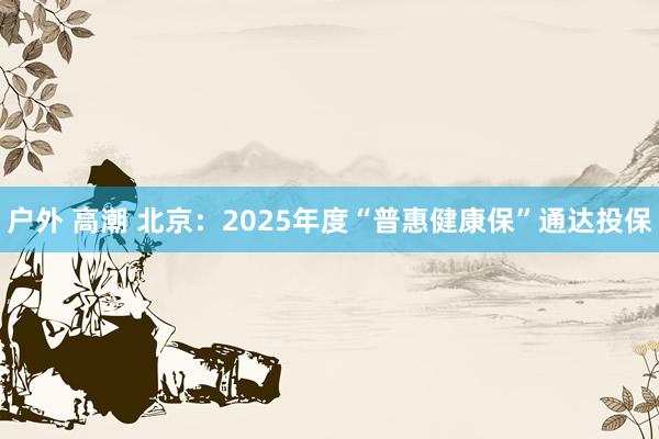 户外 高潮 北京：2025年度“普惠健康保”通达投保