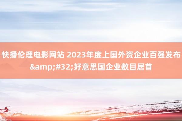 快播伦理电影网站 2023年度上国外资企业百强发布&#32;好意思国企业数目居首