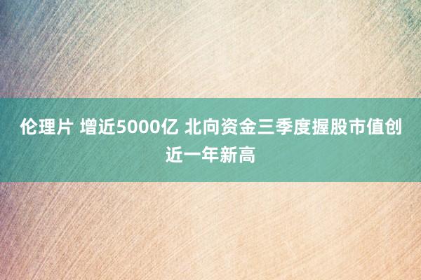 伦理片 增近5000亿 北向资金三季度握股市值创近一年新高