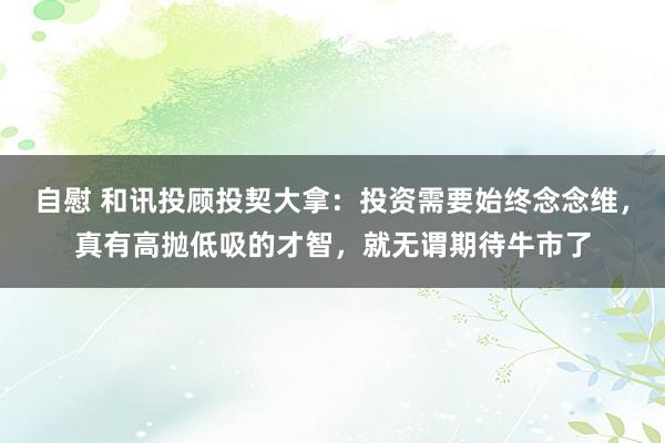 自慰 和讯投顾投契大拿：投资需要始终念念维，真有高抛低吸的才智，就无谓期待牛市了