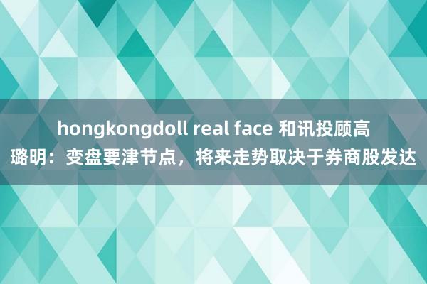 hongkongdoll real face 和讯投顾高璐明：变盘要津节点，将来走势取决于券商股发达