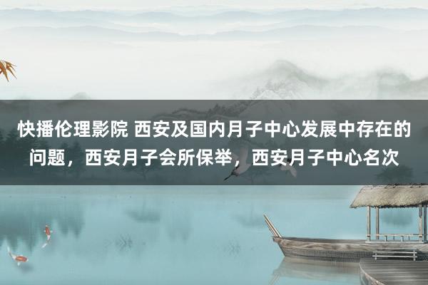 快播伦理影院 西安及国内月子中心发展中存在的问题，西安月子会所保举，西安月子中心名次