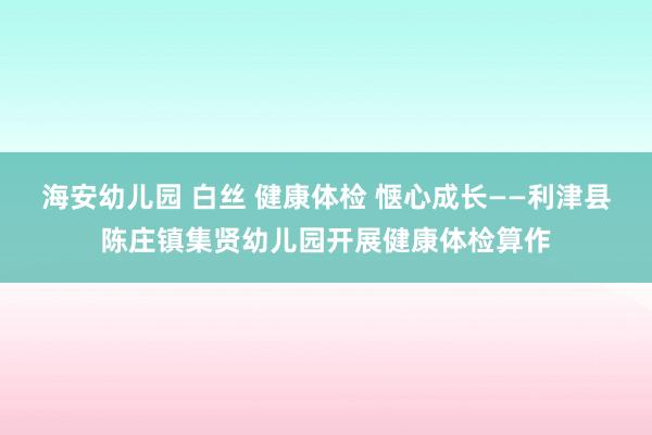 海安幼儿园 白丝 健康体检 惬心成长——利津县陈庄镇集贤幼儿园开展健康体检算作