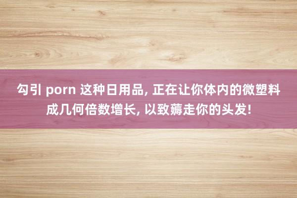 勾引 porn 这种日用品， 正在让你体内的微塑料成几何倍数增长， 以致薅走你的头发!