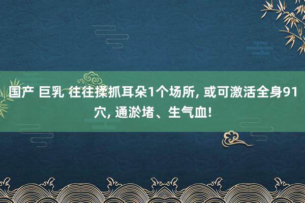 国产 巨乳 往往揉抓耳朵1个场所， 或可激活全身91穴， 通淤堵、生气血!