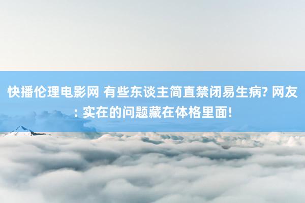 快播伦理电影网 有些东谈主简直禁闭易生病? 网友: 实在的问题藏在体格里面!