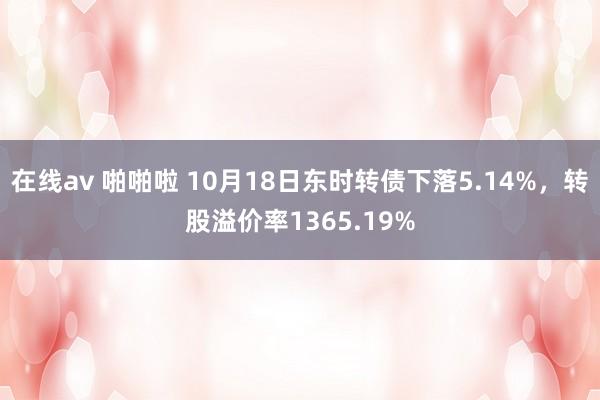 在线av 啪啪啦 10月18日东时转债下落5.14%，转股溢价率1365.19%