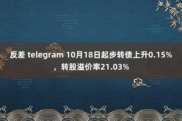 反差 telegram 10月18日起步转债上升0.15%，转股溢价率21.03%