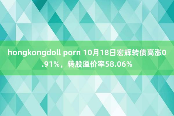 hongkongdoll porn 10月18日宏辉转债高涨0.91%，转股溢价率58.06%