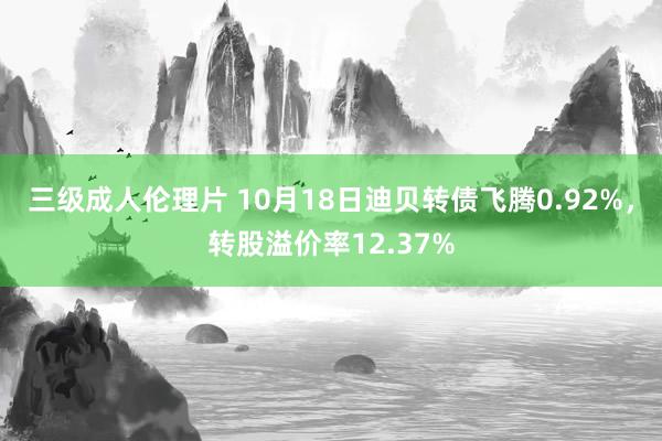 三级成人伦理片 10月18日迪贝转债飞腾0.92%，转股溢价率12.37%