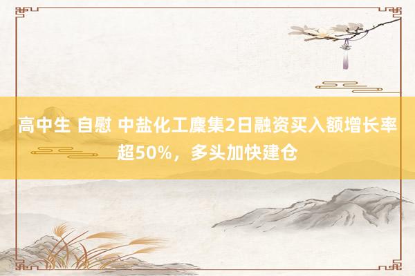 高中生 自慰 中盐化工麇集2日融资买入额增长率超50%，多头加快建仓