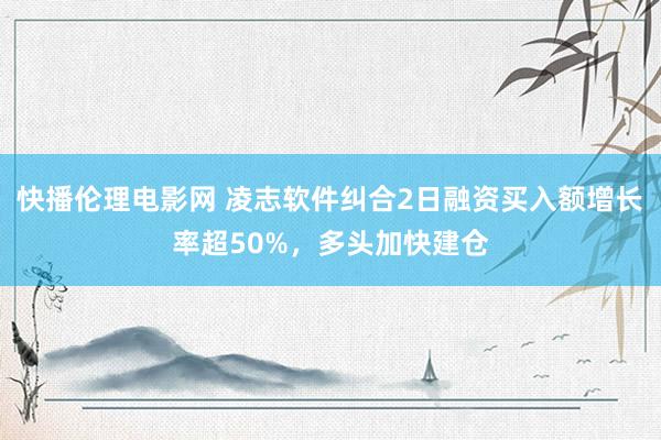 快播伦理电影网 凌志软件纠合2日融资买入额增长率超50%，多头加快建仓