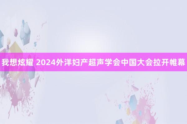 我想炫耀 2024外洋妇产超声学会中国大会拉开帷幕