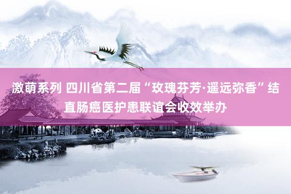 激萌系列 四川省第二届“玫瑰芬芳·遥远弥香”结直肠癌医护患联谊会收效举办