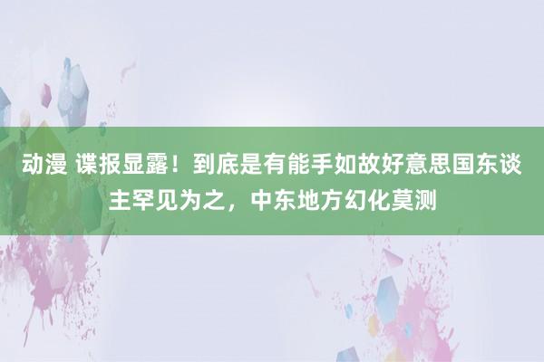 动漫 谍报显露！到底是有能手如故好意思国东谈主罕见为之，中东地方幻化莫测