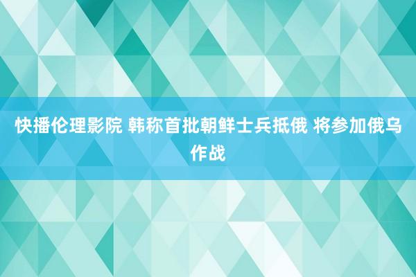 快播伦理影院 韩称首批朝鲜士兵抵俄 将参加俄乌作战