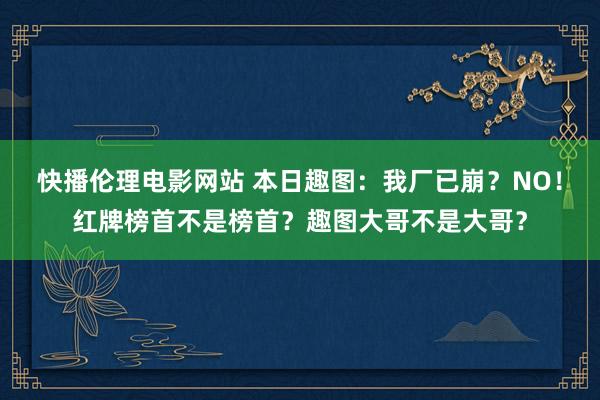 快播伦理电影网站 本日趣图：我厂已崩？NO！红牌榜首不是榜首？趣图大哥不是大哥？