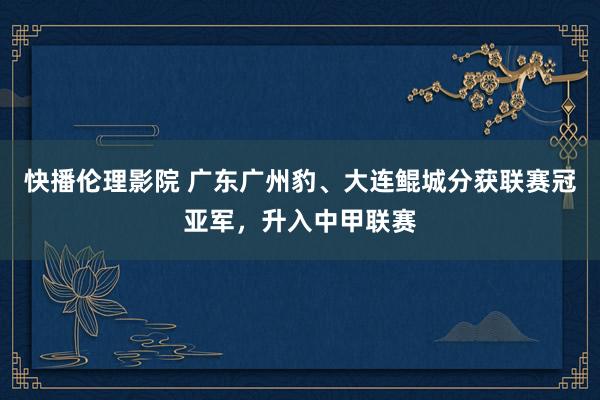 快播伦理影院 广东广州豹、大连鲲城分获联赛冠亚军，升入中甲联赛