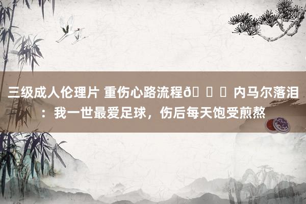 三级成人伦理片 重伤心路流程💔内马尔落泪：我一世最爱足球，伤后每天饱受煎熬