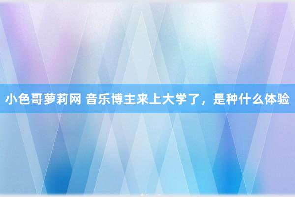 小色哥萝莉网 音乐博主来上大学了，是种什么体验