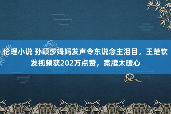 伦理小说 孙颖莎姆妈发声令东说念主泪目，王楚钦发视频获202万点赞，案牍太暖心