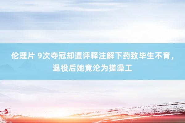 伦理片 9次夺冠却遭评释注解下药致毕生不育，退役后她竟沦为搓澡工